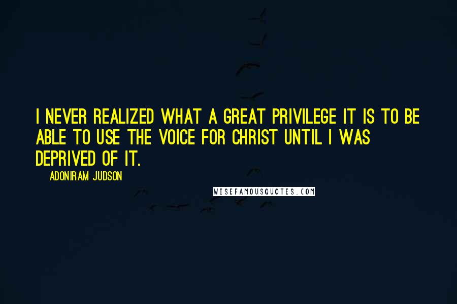 Adoniram Judson Quotes: I never realized what a great privilege it is to be able to use the voice for Christ until I was deprived of it.