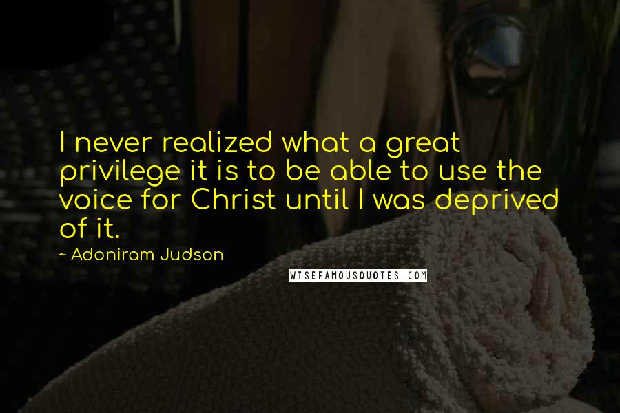 Adoniram Judson Quotes: I never realized what a great privilege it is to be able to use the voice for Christ until I was deprived of it.