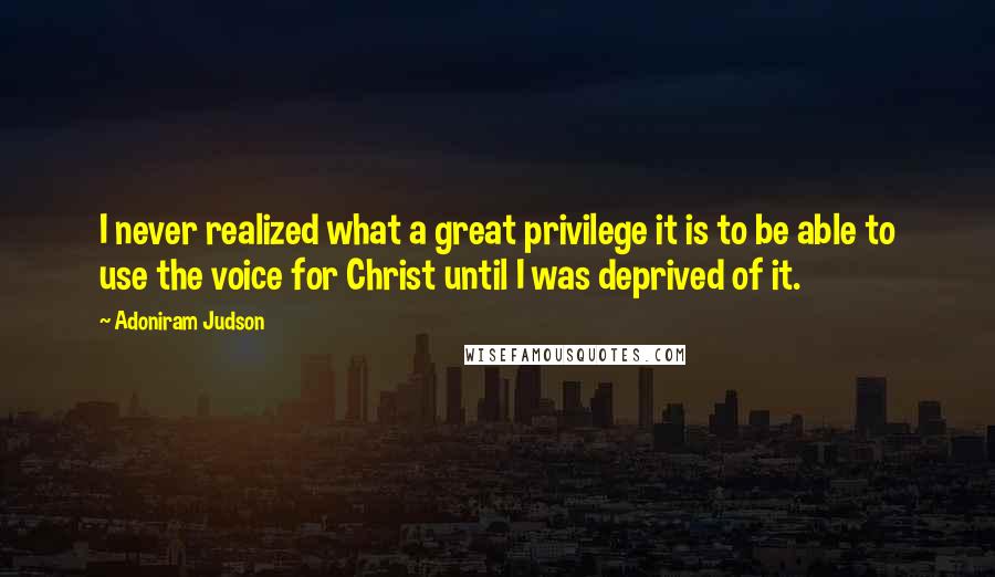 Adoniram Judson Quotes: I never realized what a great privilege it is to be able to use the voice for Christ until I was deprived of it.