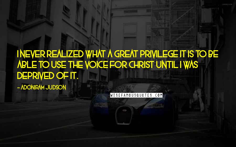 Adoniram Judson Quotes: I never realized what a great privilege it is to be able to use the voice for Christ until I was deprived of it.