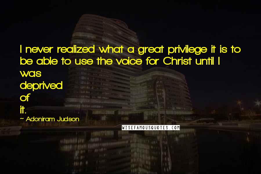 Adoniram Judson Quotes: I never realized what a great privilege it is to be able to use the voice for Christ until I was deprived of it.
