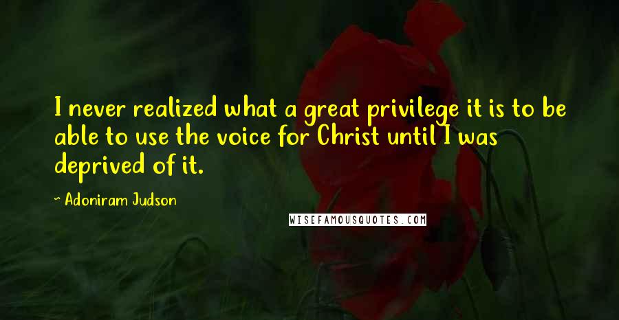 Adoniram Judson Quotes: I never realized what a great privilege it is to be able to use the voice for Christ until I was deprived of it.