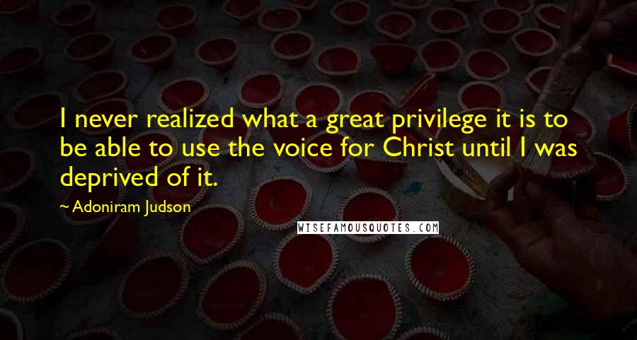 Adoniram Judson Quotes: I never realized what a great privilege it is to be able to use the voice for Christ until I was deprived of it.