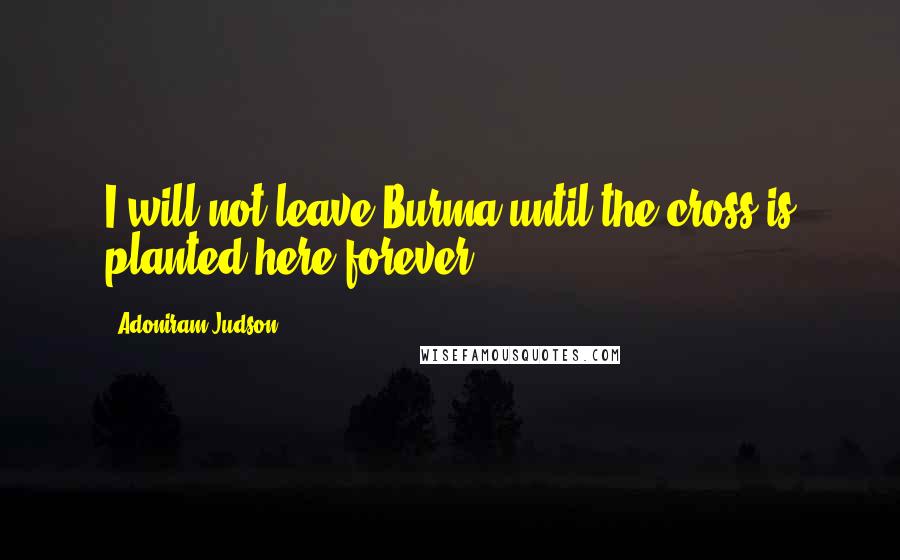 Adoniram Judson Quotes: I will not leave Burma until the cross is planted here forever.