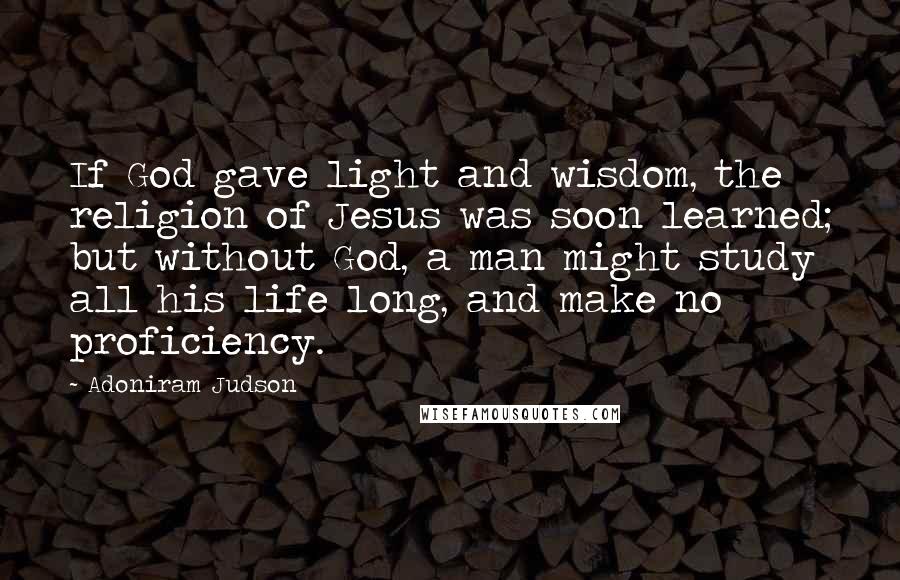 Adoniram Judson Quotes: If God gave light and wisdom, the religion of Jesus was soon learned; but without God, a man might study all his life long, and make no proficiency.
