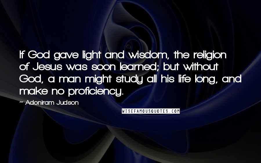 Adoniram Judson Quotes: If God gave light and wisdom, the religion of Jesus was soon learned; but without God, a man might study all his life long, and make no proficiency.