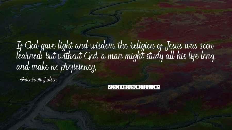 Adoniram Judson Quotes: If God gave light and wisdom, the religion of Jesus was soon learned; but without God, a man might study all his life long, and make no proficiency.