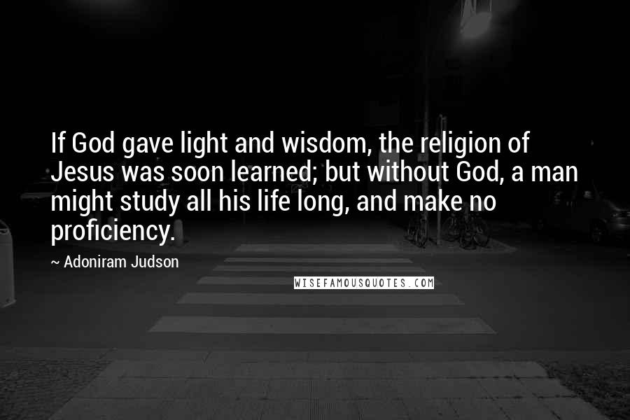 Adoniram Judson Quotes: If God gave light and wisdom, the religion of Jesus was soon learned; but without God, a man might study all his life long, and make no proficiency.