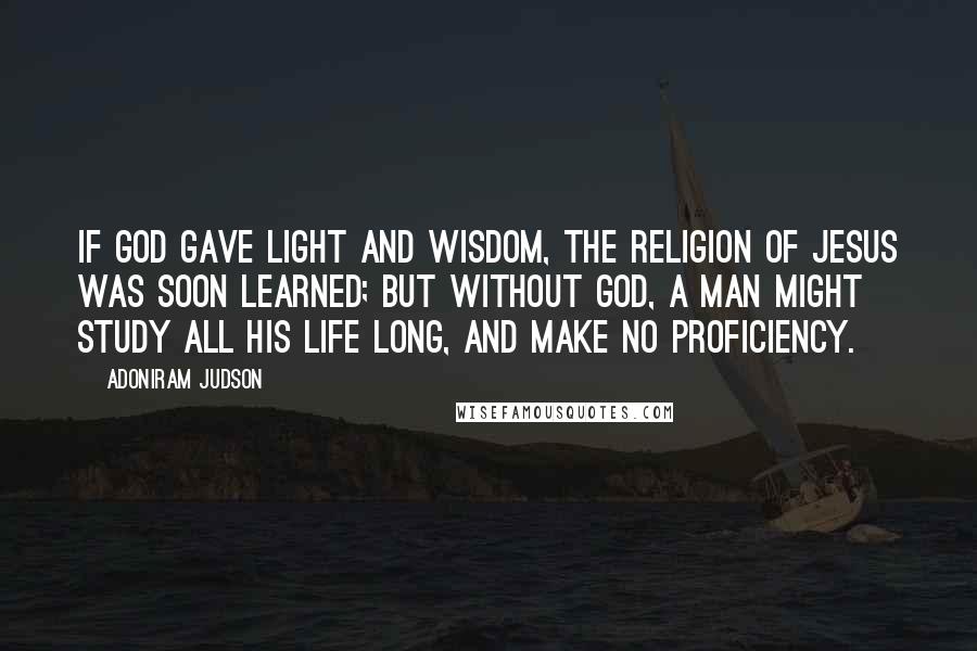 Adoniram Judson Quotes: If God gave light and wisdom, the religion of Jesus was soon learned; but without God, a man might study all his life long, and make no proficiency.