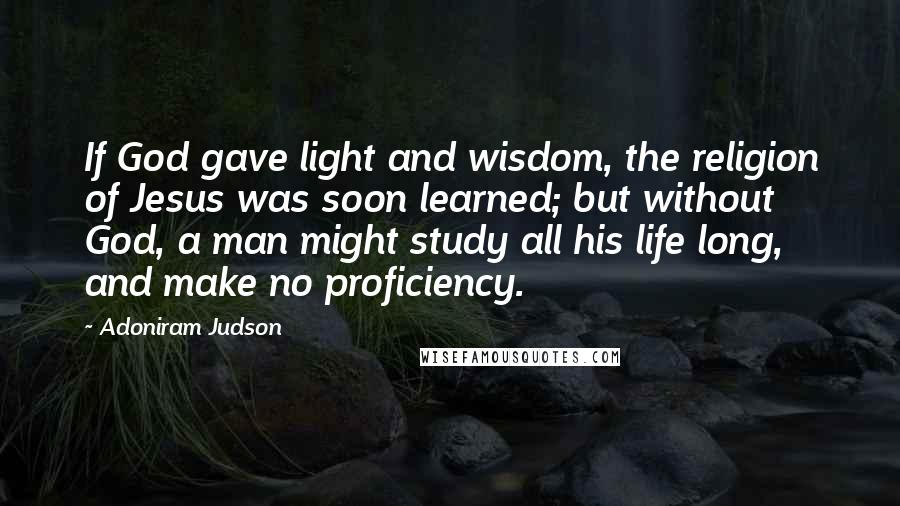Adoniram Judson Quotes: If God gave light and wisdom, the religion of Jesus was soon learned; but without God, a man might study all his life long, and make no proficiency.