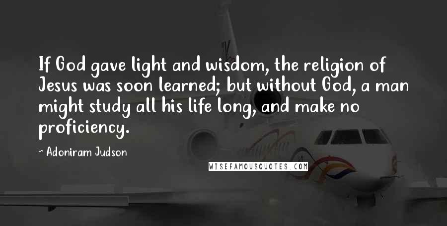 Adoniram Judson Quotes: If God gave light and wisdom, the religion of Jesus was soon learned; but without God, a man might study all his life long, and make no proficiency.