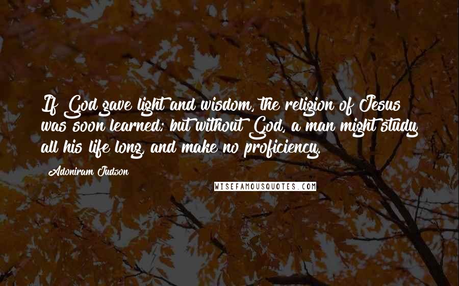 Adoniram Judson Quotes: If God gave light and wisdom, the religion of Jesus was soon learned; but without God, a man might study all his life long, and make no proficiency.