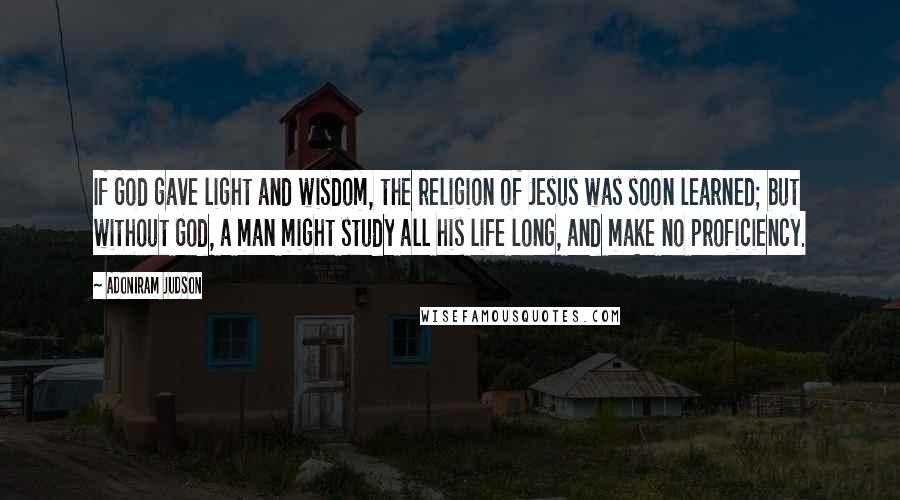 Adoniram Judson Quotes: If God gave light and wisdom, the religion of Jesus was soon learned; but without God, a man might study all his life long, and make no proficiency.