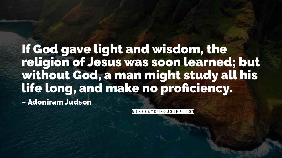 Adoniram Judson Quotes: If God gave light and wisdom, the religion of Jesus was soon learned; but without God, a man might study all his life long, and make no proficiency.