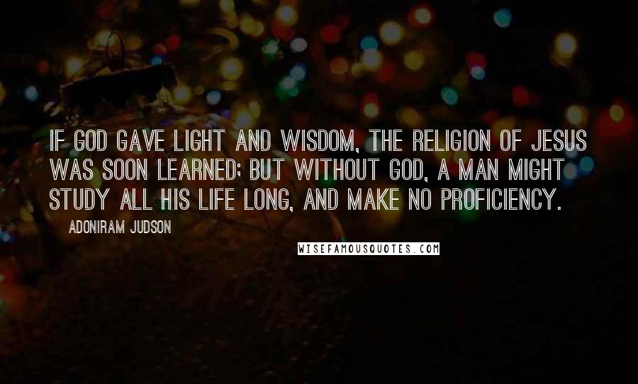 Adoniram Judson Quotes: If God gave light and wisdom, the religion of Jesus was soon learned; but without God, a man might study all his life long, and make no proficiency.