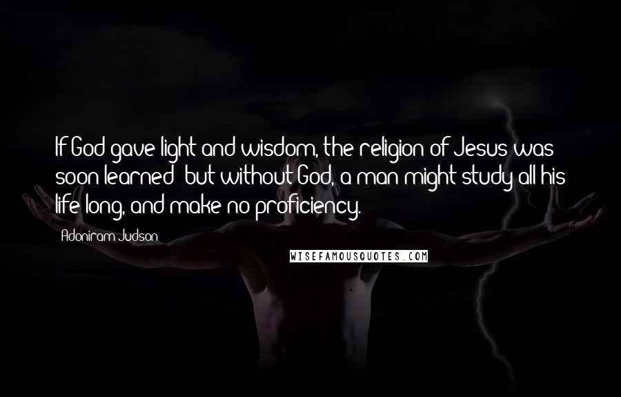 Adoniram Judson Quotes: If God gave light and wisdom, the religion of Jesus was soon learned; but without God, a man might study all his life long, and make no proficiency.
