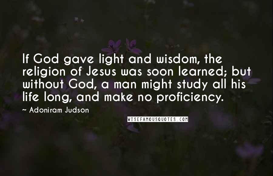 Adoniram Judson Quotes: If God gave light and wisdom, the religion of Jesus was soon learned; but without God, a man might study all his life long, and make no proficiency.