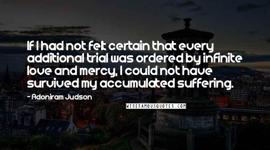 Adoniram Judson Quotes: If I had not felt certain that every additional trial was ordered by infinite love and mercy, I could not have survived my accumulated suffering.