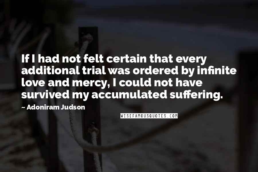 Adoniram Judson Quotes: If I had not felt certain that every additional trial was ordered by infinite love and mercy, I could not have survived my accumulated suffering.