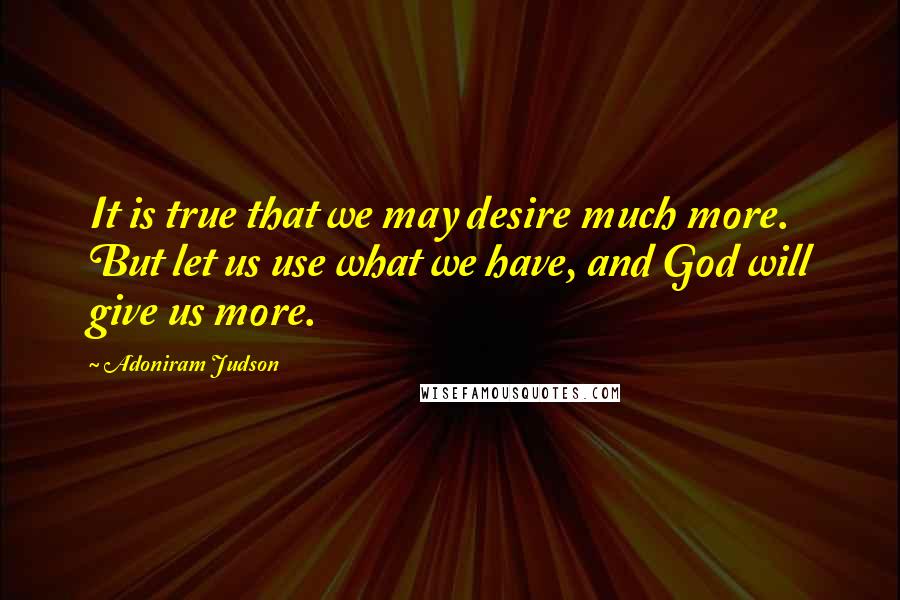 Adoniram Judson Quotes: It is true that we may desire much more. But let us use what we have, and God will give us more.