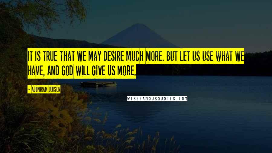 Adoniram Judson Quotes: It is true that we may desire much more. But let us use what we have, and God will give us more.