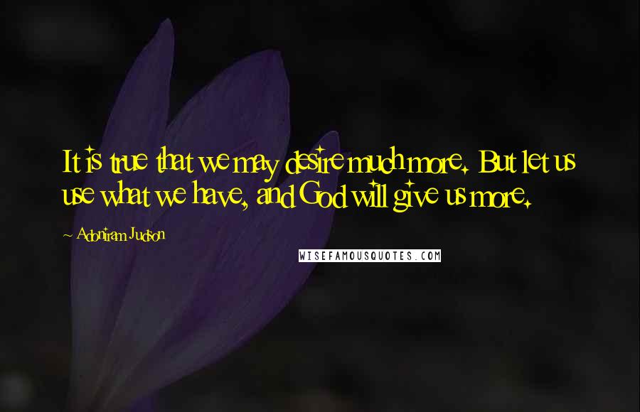 Adoniram Judson Quotes: It is true that we may desire much more. But let us use what we have, and God will give us more.