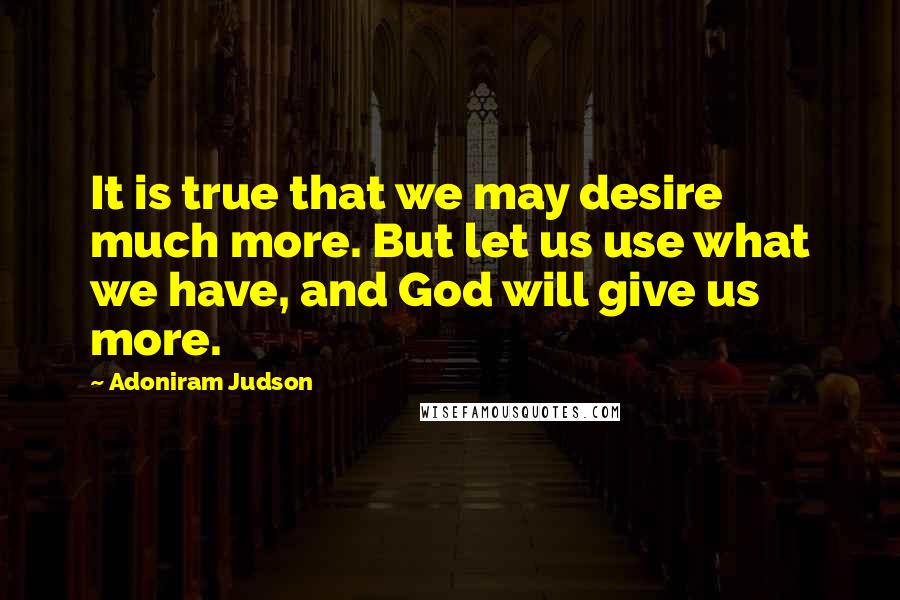 Adoniram Judson Quotes: It is true that we may desire much more. But let us use what we have, and God will give us more.