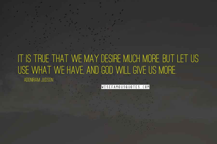 Adoniram Judson Quotes: It is true that we may desire much more. But let us use what we have, and God will give us more.