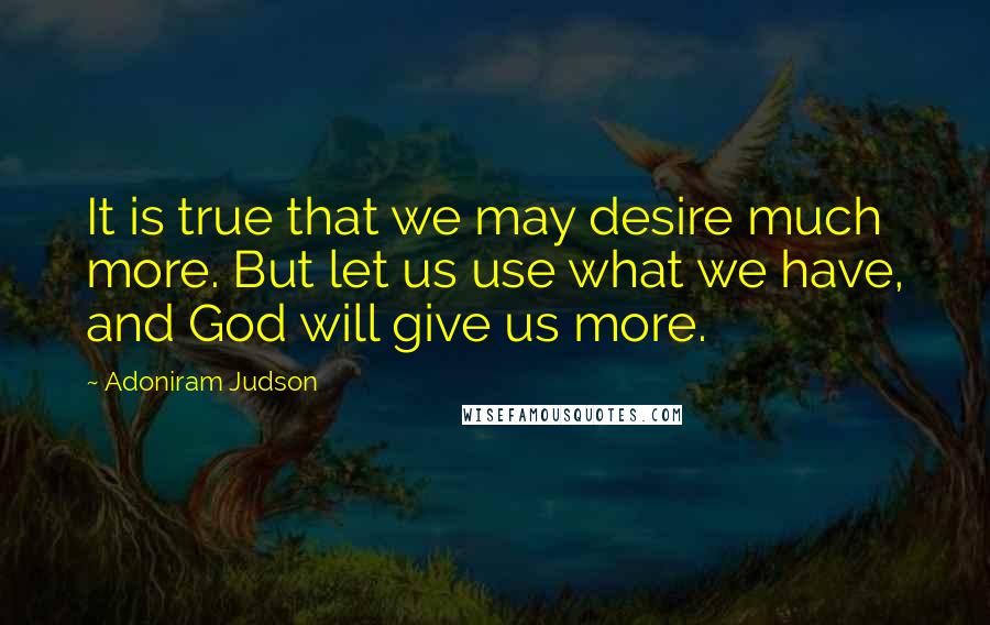 Adoniram Judson Quotes: It is true that we may desire much more. But let us use what we have, and God will give us more.