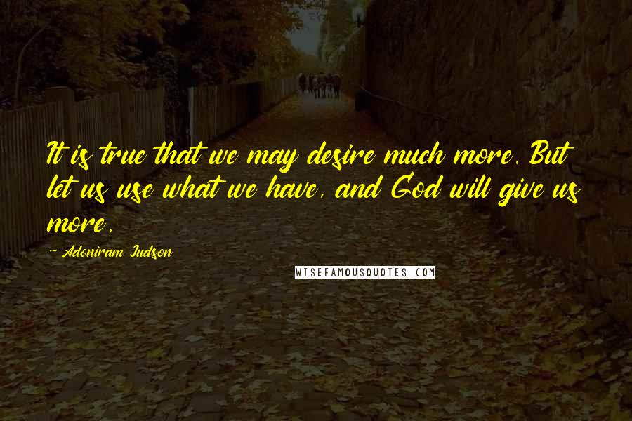 Adoniram Judson Quotes: It is true that we may desire much more. But let us use what we have, and God will give us more.