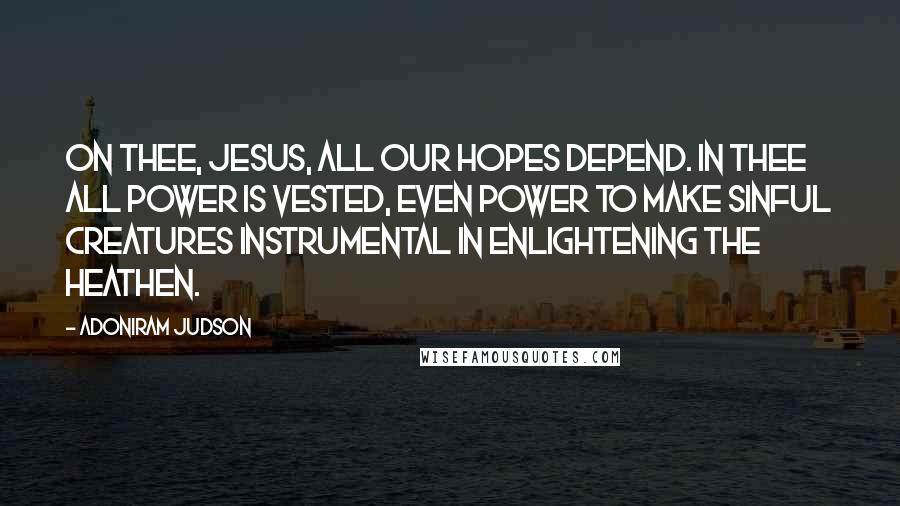 Adoniram Judson Quotes: On thee, Jesus, all our hopes depend. In thee all power is vested, even power to make sinful creatures instrumental in enlightening the heathen.