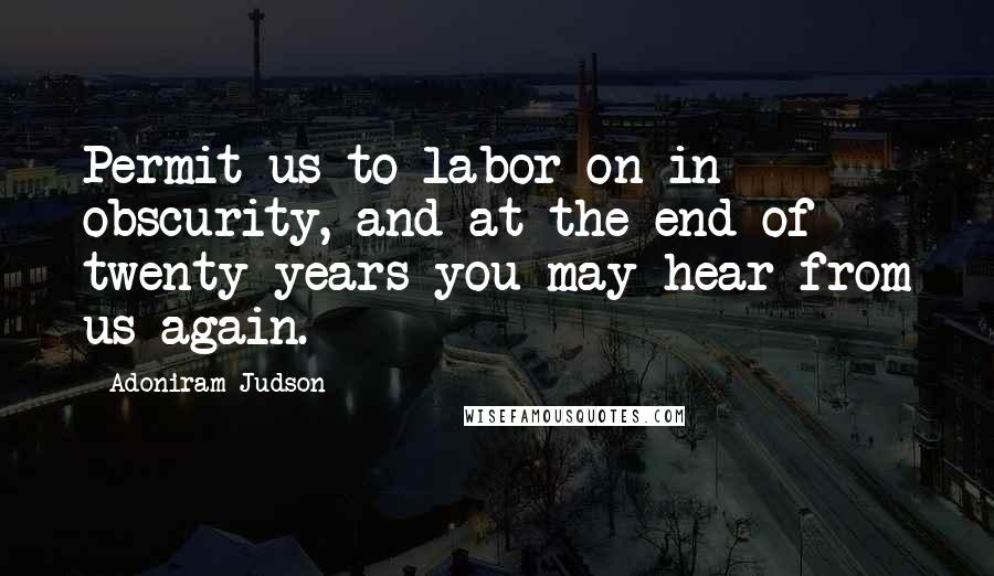 Adoniram Judson Quotes: Permit us to labor on in obscurity, and at the end of twenty years you may hear from us again.