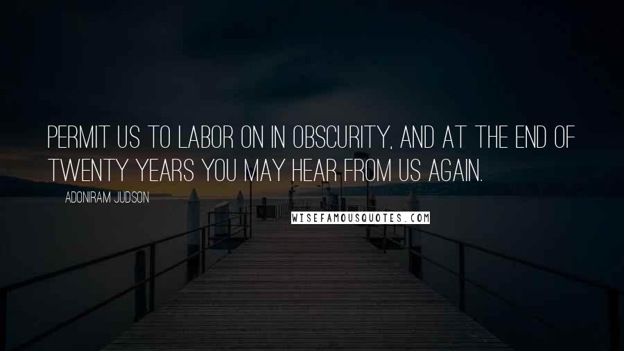 Adoniram Judson Quotes: Permit us to labor on in obscurity, and at the end of twenty years you may hear from us again.