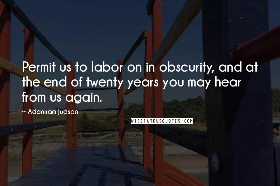 Adoniram Judson Quotes: Permit us to labor on in obscurity, and at the end of twenty years you may hear from us again.