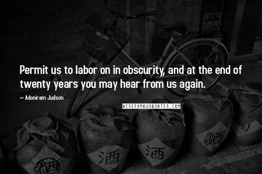 Adoniram Judson Quotes: Permit us to labor on in obscurity, and at the end of twenty years you may hear from us again.