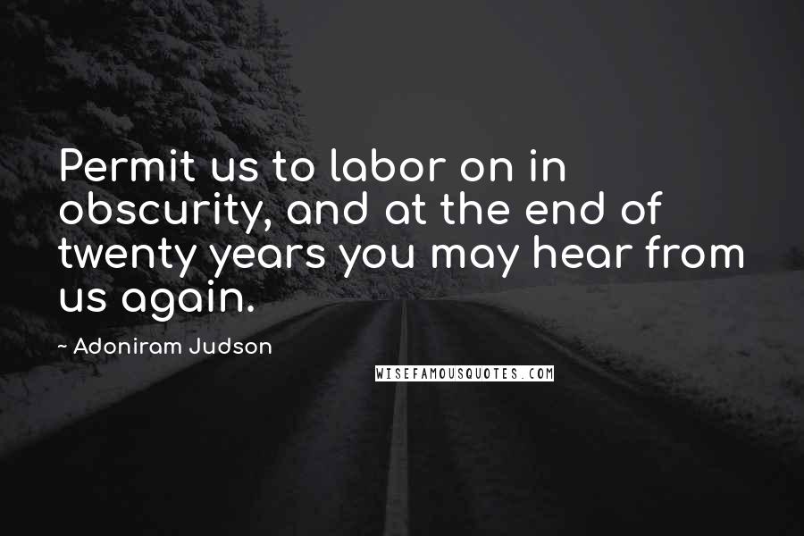 Adoniram Judson Quotes: Permit us to labor on in obscurity, and at the end of twenty years you may hear from us again.