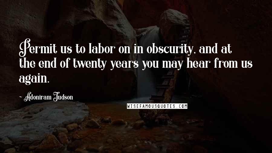 Adoniram Judson Quotes: Permit us to labor on in obscurity, and at the end of twenty years you may hear from us again.