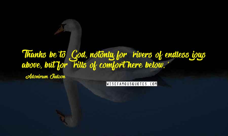 Adoniram Judson Quotes: Thanks be to God, notonly for 'rivers of endless joys above, but for 'rills of comfort here below.'