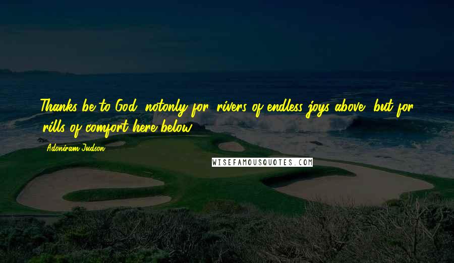 Adoniram Judson Quotes: Thanks be to God, notonly for 'rivers of endless joys above, but for 'rills of comfort here below.'