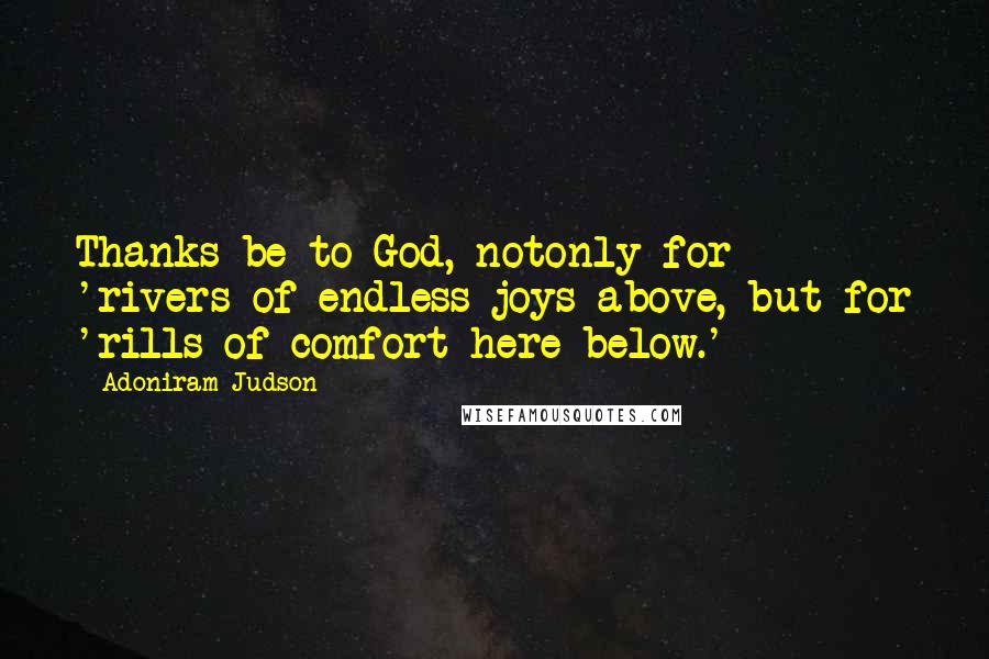 Adoniram Judson Quotes: Thanks be to God, notonly for 'rivers of endless joys above, but for 'rills of comfort here below.'