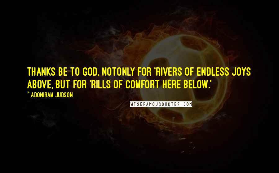 Adoniram Judson Quotes: Thanks be to God, notonly for 'rivers of endless joys above, but for 'rills of comfort here below.'