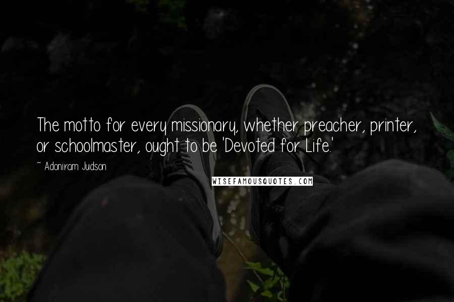 Adoniram Judson Quotes: The motto for every missionary, whether preacher, printer, or schoolmaster, ought to be 'Devoted for Life.'