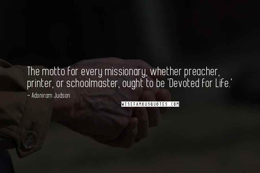 Adoniram Judson Quotes: The motto for every missionary, whether preacher, printer, or schoolmaster, ought to be 'Devoted for Life.'