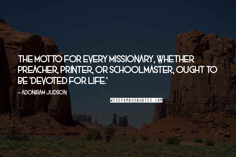 Adoniram Judson Quotes: The motto for every missionary, whether preacher, printer, or schoolmaster, ought to be 'Devoted for Life.'