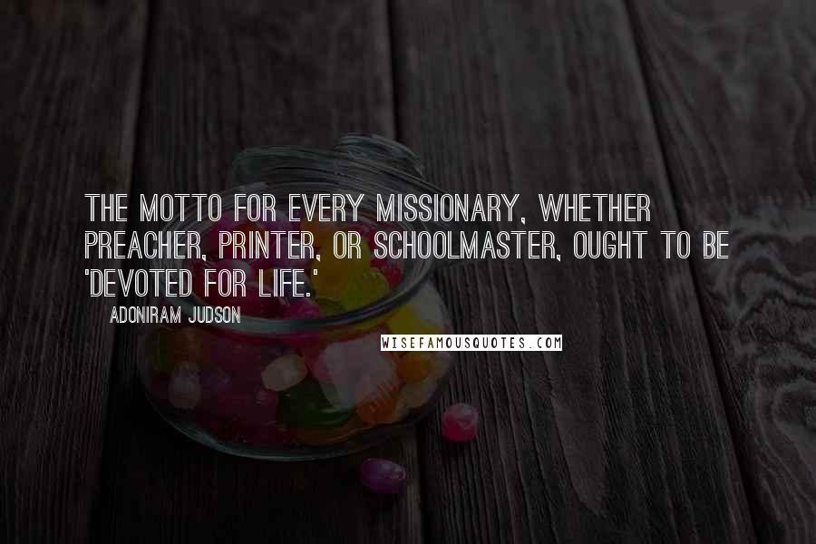 Adoniram Judson Quotes: The motto for every missionary, whether preacher, printer, or schoolmaster, ought to be 'Devoted for Life.'