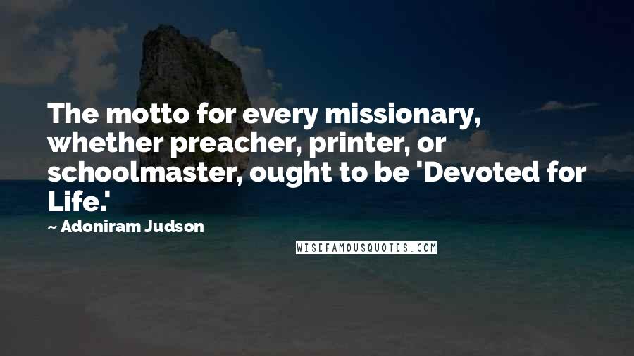 Adoniram Judson Quotes: The motto for every missionary, whether preacher, printer, or schoolmaster, ought to be 'Devoted for Life.'