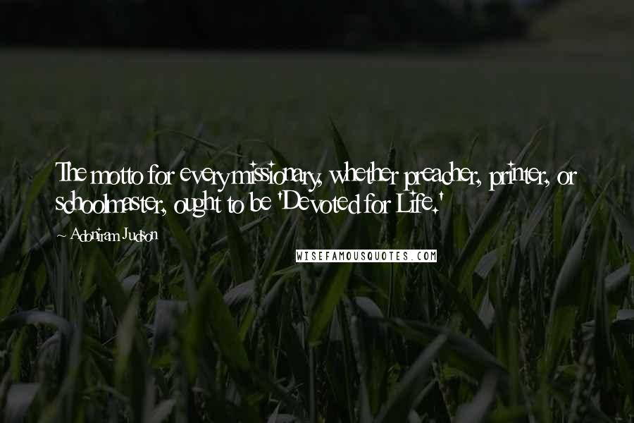 Adoniram Judson Quotes: The motto for every missionary, whether preacher, printer, or schoolmaster, ought to be 'Devoted for Life.'
