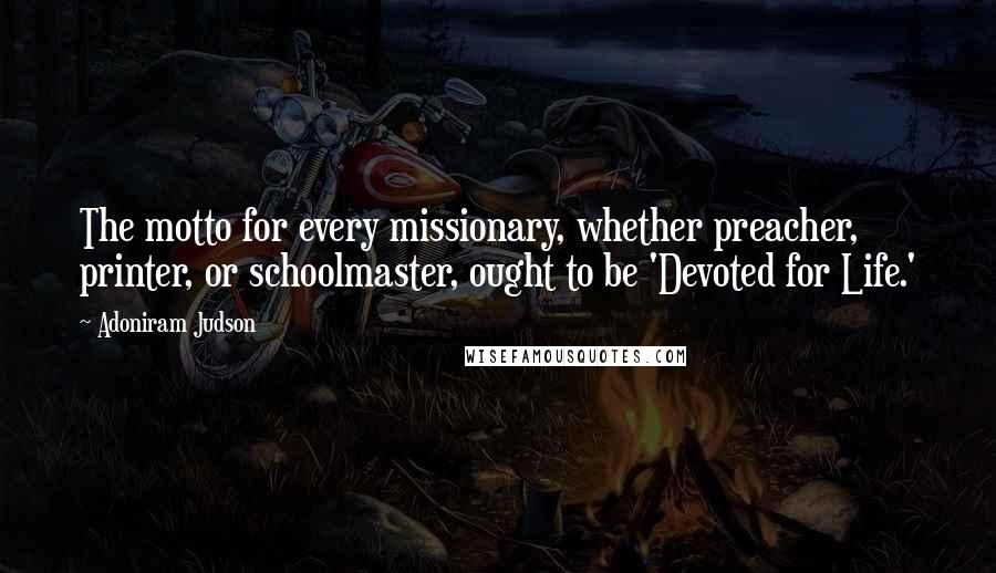 Adoniram Judson Quotes: The motto for every missionary, whether preacher, printer, or schoolmaster, ought to be 'Devoted for Life.'