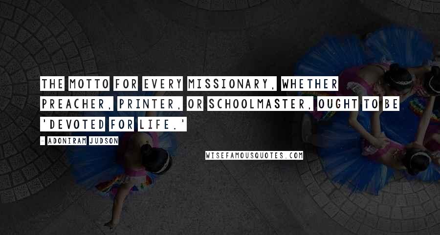 Adoniram Judson Quotes: The motto for every missionary, whether preacher, printer, or schoolmaster, ought to be 'Devoted for Life.'