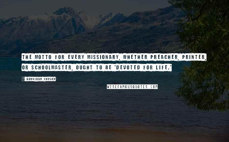 Adoniram Judson Quotes: The motto for every missionary, whether preacher, printer, or schoolmaster, ought to be 'Devoted for Life.'